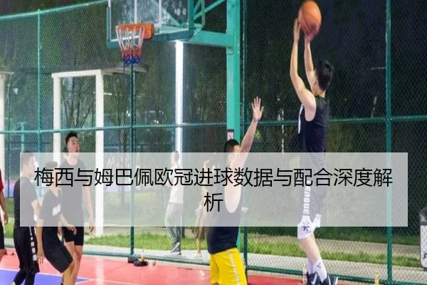 梅西与姆巴佩欧冠进球数据与配合深度解析